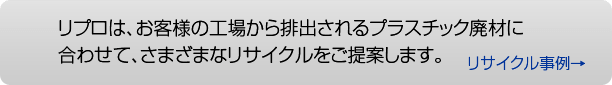 リプロは、お客様の向上から出るプラスチック廃材に合わせて、さまざまなリサイクルをご提案します。
